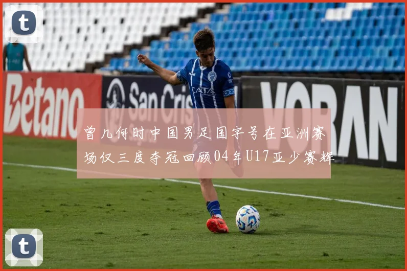 曾几何时中国男足国字号在亚洲赛场仅三度夺冠回顾04年U17亚少赛辉煌时刻