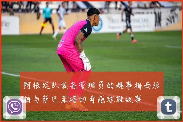 阿根廷队装备管理员的趣事梅西短裤与萨巴莱塔的奇葩球鞋故事