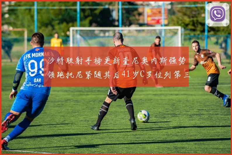 沙特联射手榜更新奎尼奥内斯强势领跑托尼紧随其后41岁C罗位列第三