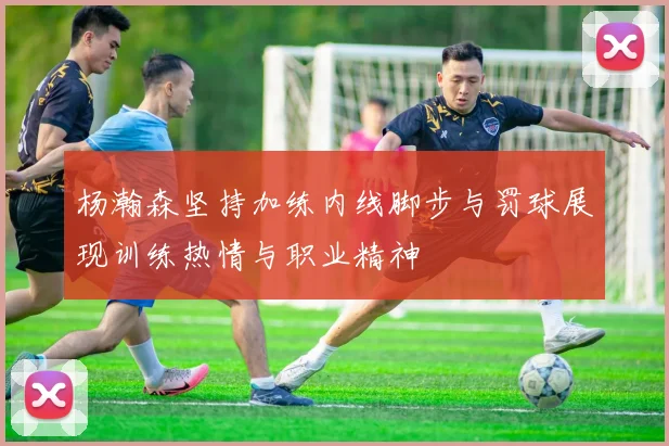 杨瀚森坚持加练内线脚步与罚球展现训练热情与职业精神