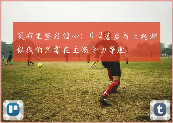 莫布里坚定信心：0-2落后与上轮相似我们只需在主场全力争胜