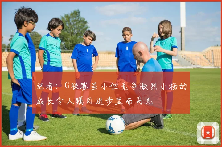 记者：G联赛虽小但竞争激烈小杨的成长令人瞩目进步显而易见
