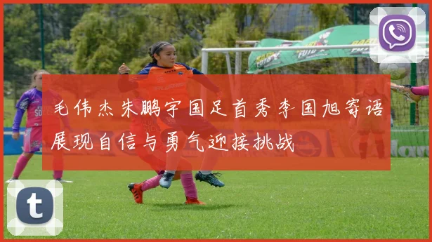毛伟杰朱鹏宇国足首秀李国旭寄语展现自信与勇气迎接挑战
