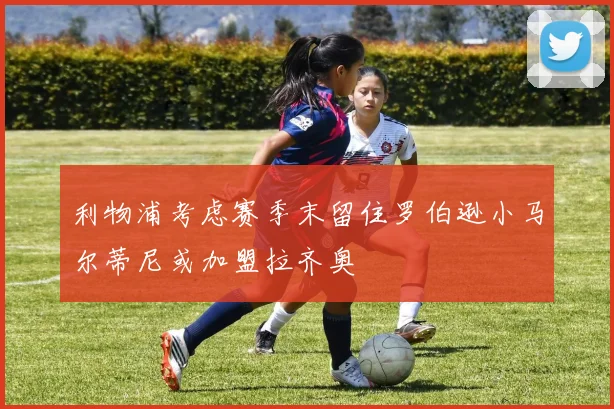 利物浦考虑赛季末留住罗伯逊小马尔蒂尼或加盟拉齐奥