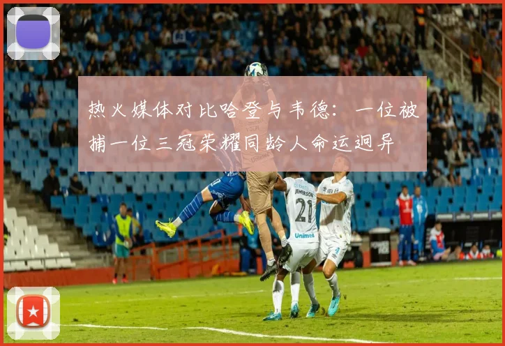 热火媒体对比哈登与韦德：一位被捕一位三冠荣耀同龄人命运迥异