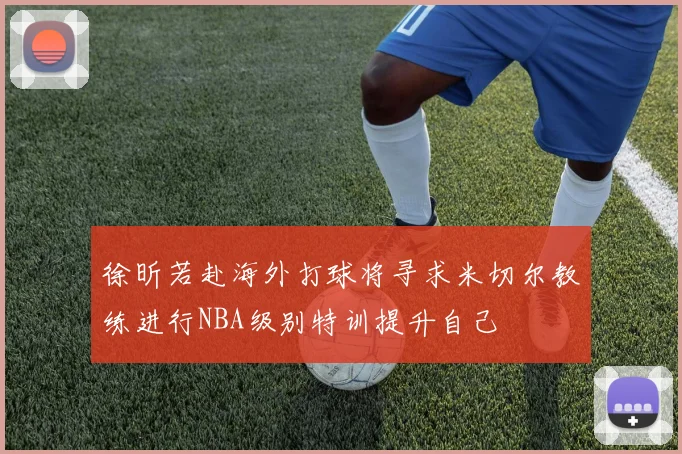 徐昕若赴海外打球将寻求米切尔教练进行NBA级别特训提升自己