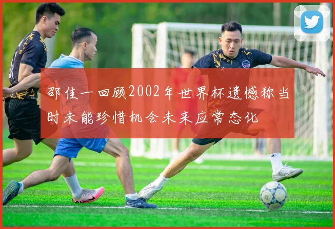 邵佳一回顾2002年世界杯遗憾称当时未能珍惜机会未来应常态化