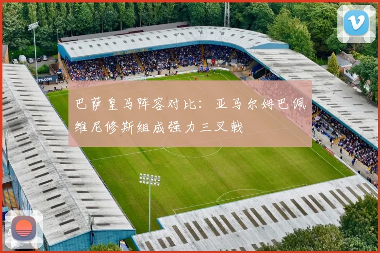巴萨皇马阵容对比：亚马尔姆巴佩维尼修斯组成强力三叉戟