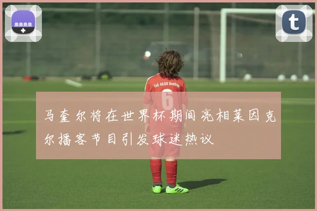 马奎尔将在世界杯期间亮相莱因克尔播客节目引发球迷热议