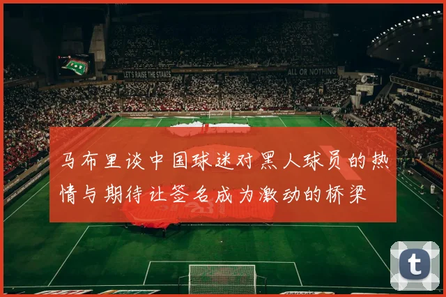马布里谈中国球迷对黑人球员的热情与期待让签名成为激动的桥梁