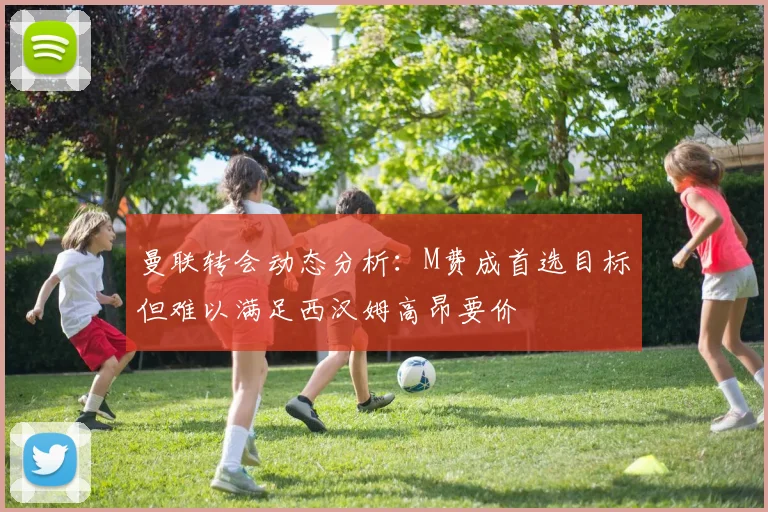 曼联转会动态分析：M费成首选目标但难以满足西汉姆高昂要价
