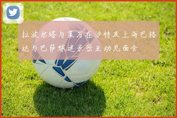 拉波尔塔与莱万在沙特及上海巴格达与巴萨球迷亲密互动见面会