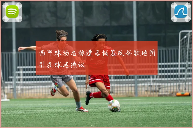 西甲球场名称遭恶搞篡改谷歌地图引发球迷热议
