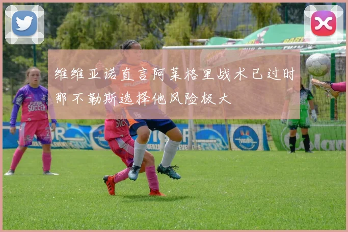 维维亚诺直言阿莱格里战术已过时那不勒斯选择他风险极大