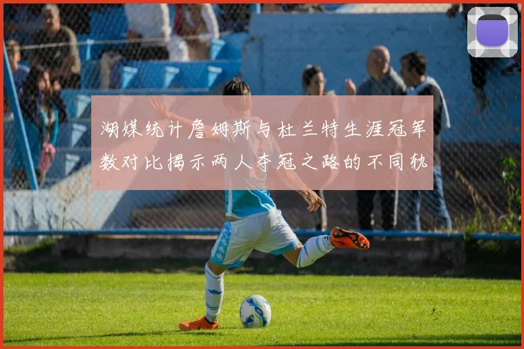 湖媒统计詹姆斯与杜兰特生涯冠军数对比揭示两人夺冠之路的不同轨迹