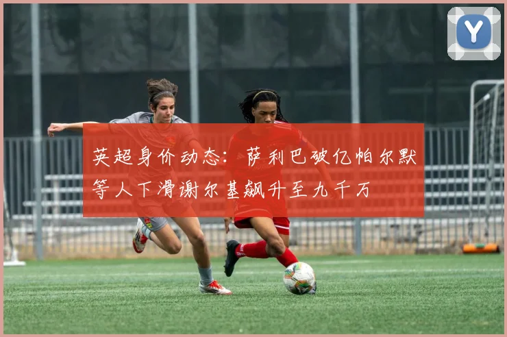英超身价动态：萨利巴破亿帕尔默等人下滑谢尔基飙升至九千万