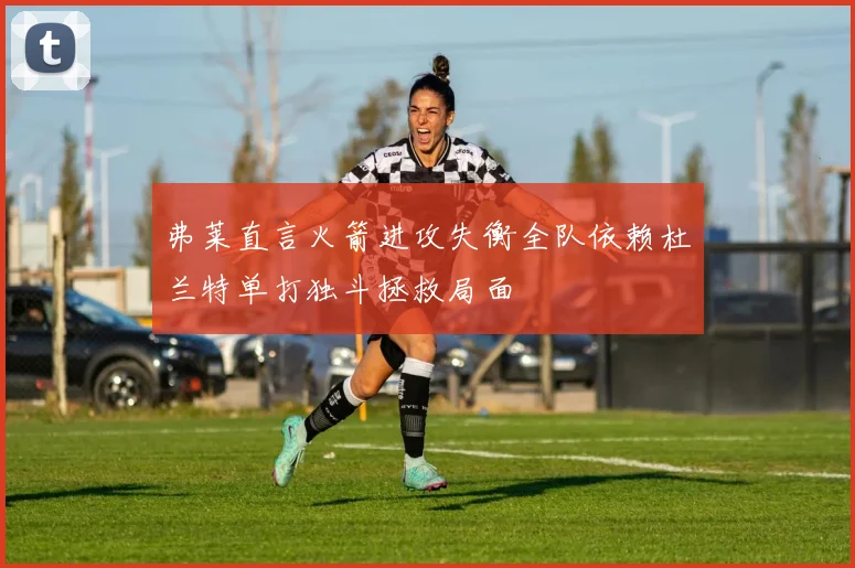 弗莱直言火箭进攻失衡全队依赖杜兰特单打独斗拯救局面