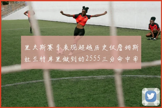 里夫斯赛季表现超越历史仅詹姆斯杜兰特库里做到的2555三分命中率50成就