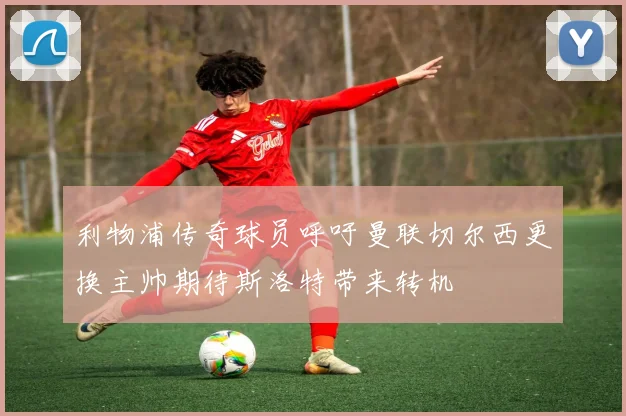 利物浦传奇球员呼吁曼联切尔西更换主帅期待斯洛特带来转机