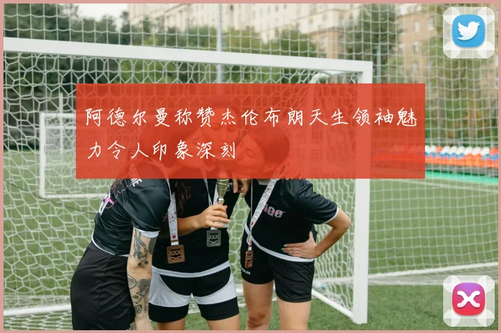 阿德尔曼称赞杰伦布朗天生领袖魅力令人印象深刻